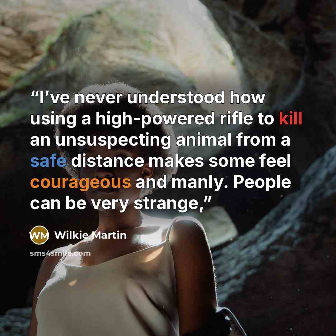 “I’ve never understood how using a high-powered rifle to kill an unsuspecting animal from a safe distance makes some feel courageous and manly. People can be very strange,” quote by Wilkie Martin