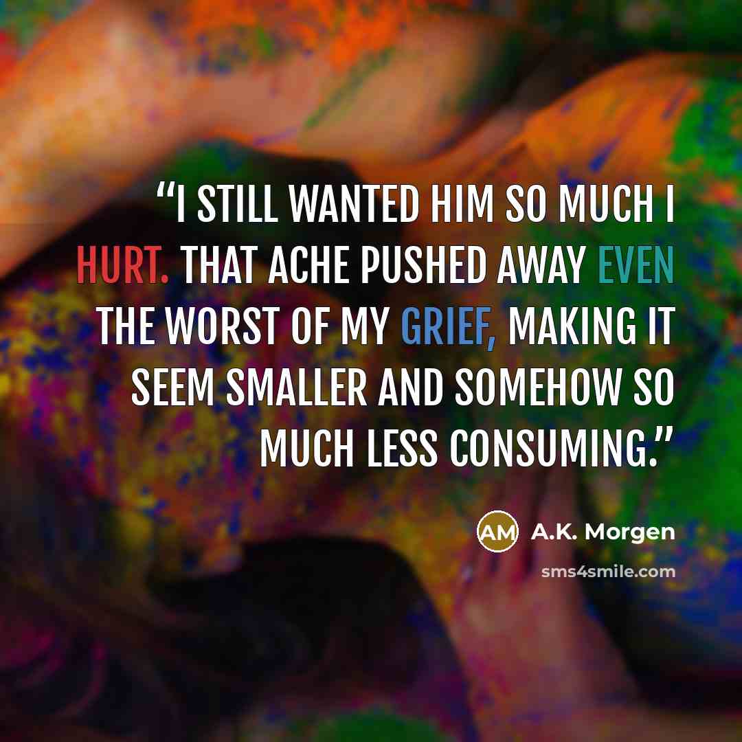 “I still wanted him so much I hurt. That ache pushed away even the worst of my grief, making it seem smaller and somehow so much less consuming.” quote by A.K. Morgen