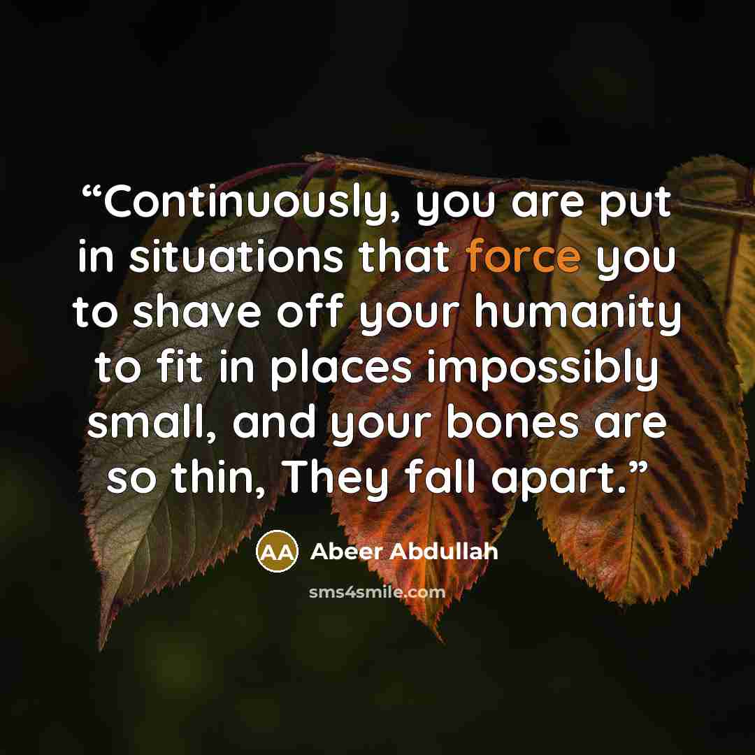 “Continuously, you are put in situations that force you to shave off your humanity to fit in places impossibly small, and your bones are so thin, They fall apart.” quote by Abeer Abdullah