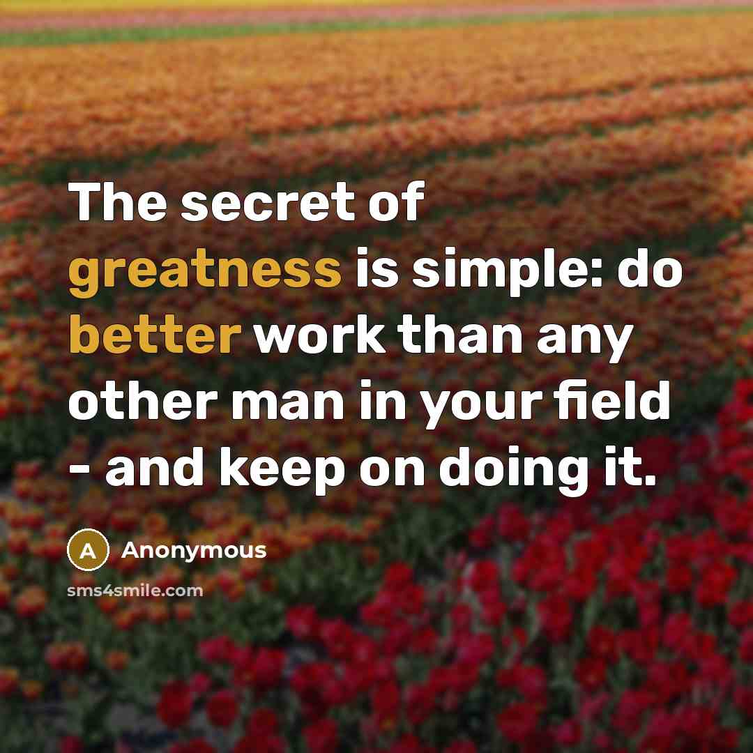 “The secret of greatness is simple: do better work than any other man in your field - and keep on doing it.” quote by Anonymous