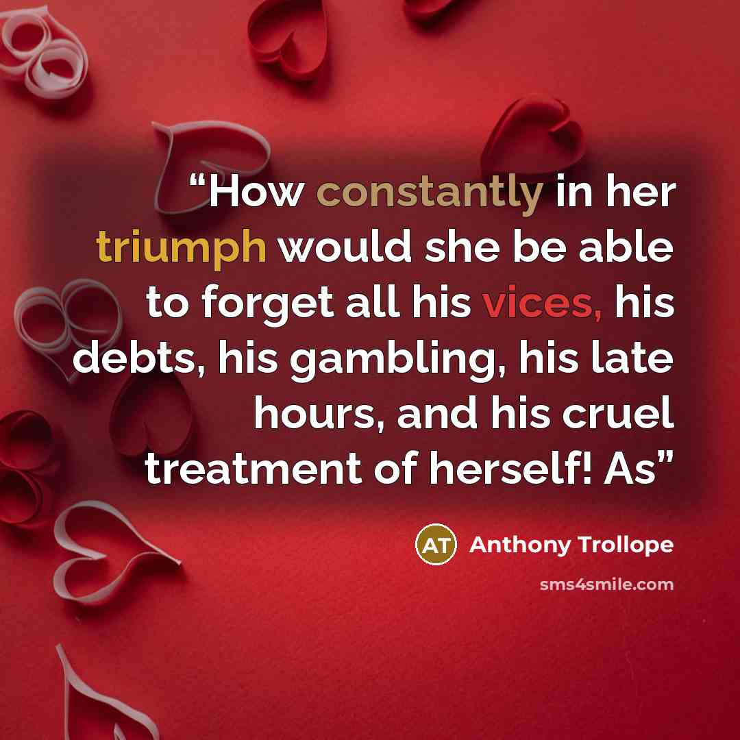 “How constantly in her triumph would she be able to forget all his vices, his debts, his gambling, his late hours, and his cruel treatment of herself! As” quote by Anthony Trollope