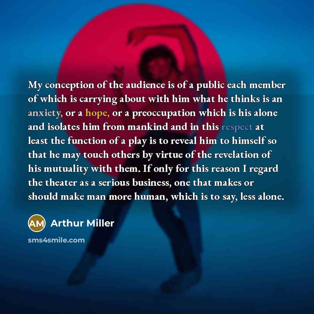 “My conception of the audience is of a public each member of which is carrying about with him what he thinks is an anxiety, or a hope, or a preoccupation which is his alone and isolates him from mankind and in this respect at least the function of a play is to reveal him to himself so that he may…” quote by Arthur Miller