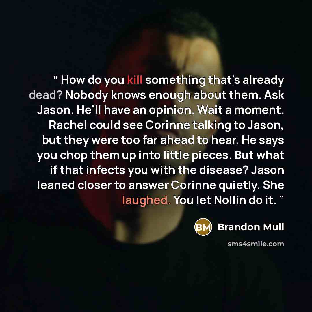 “How do you kill something that's already dead? Nobody knows enough about them. Ask Jason. He'll have an opinion. Wait a moment. Rachel could see Corinne talking to Jason, but they were too far ahead to hear. He says you chop them up into little pieces. But what if that infects you with the…” quote by Brandon Mull