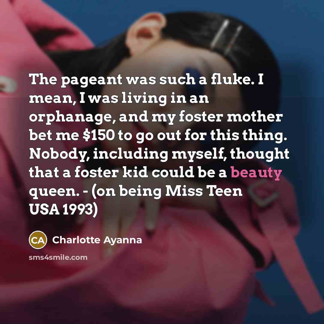 “The pageant was such a fluke. I mean, I was living in an orphanage, and my foster mother bet me $150 to go out for this thing. Nobody, including myself, thought that a foster kid could be a beauty queen. - (on being Miss Teen USA 1993)” quote by Charlotte Ayanna