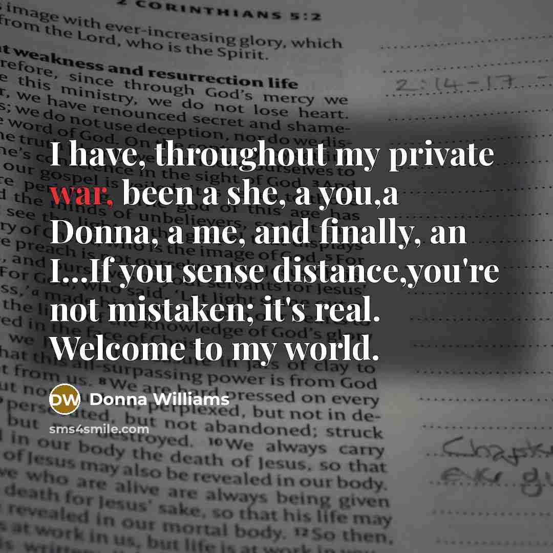 “I have, throughout my private war, been a she, a you,a Donna, a me, and finally, an I…If you sense distance,you're not mistaken; it's real. Welcome to my world.” quote by Donna Williams