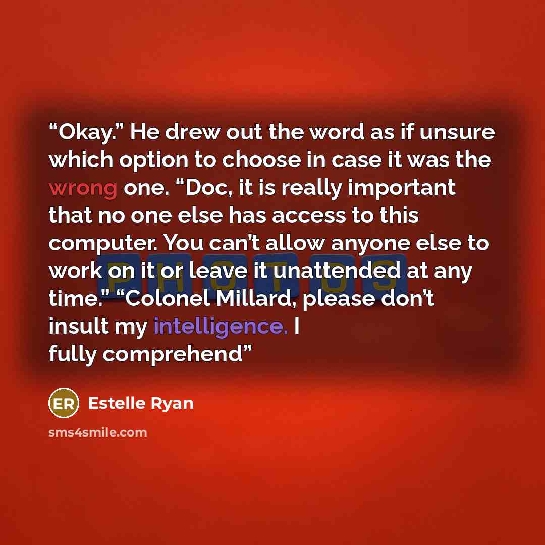 “Okay.” He drew out the word as if unsure which option to choose in case it was the wrong one. “Doc, it is really important that no one else has access to this computer. You can’t allow anyone else to work on it or leave it unattended at any time.” “Colonel Millard, please don’t insult my…” quote by Estelle Ryan