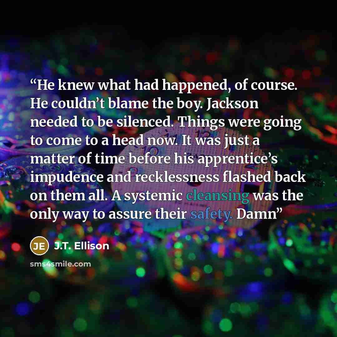 “He knew what had happened, of course. He couldn’t blame the boy. Jackson needed to be silenced. Things were going to come to a head now. It was just a matter of time before his apprentice’s impudence and recklessness flashed back on them all. A systemic cleansing was the only way to assure their…” quote by J.T. Ellison