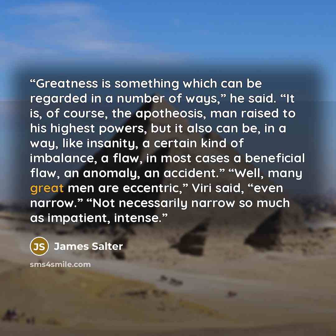 “Greatness is something which can be regarded in a number of ways,” he said. “It is, of course, the apotheosis, man raised to his highest powers, but it also can be, in a way, like insanity, a certain kind of imbalance, a flaw, in most cases a beneficial flaw, an anomaly, an accident.” “Well, many…” quote by James Salter