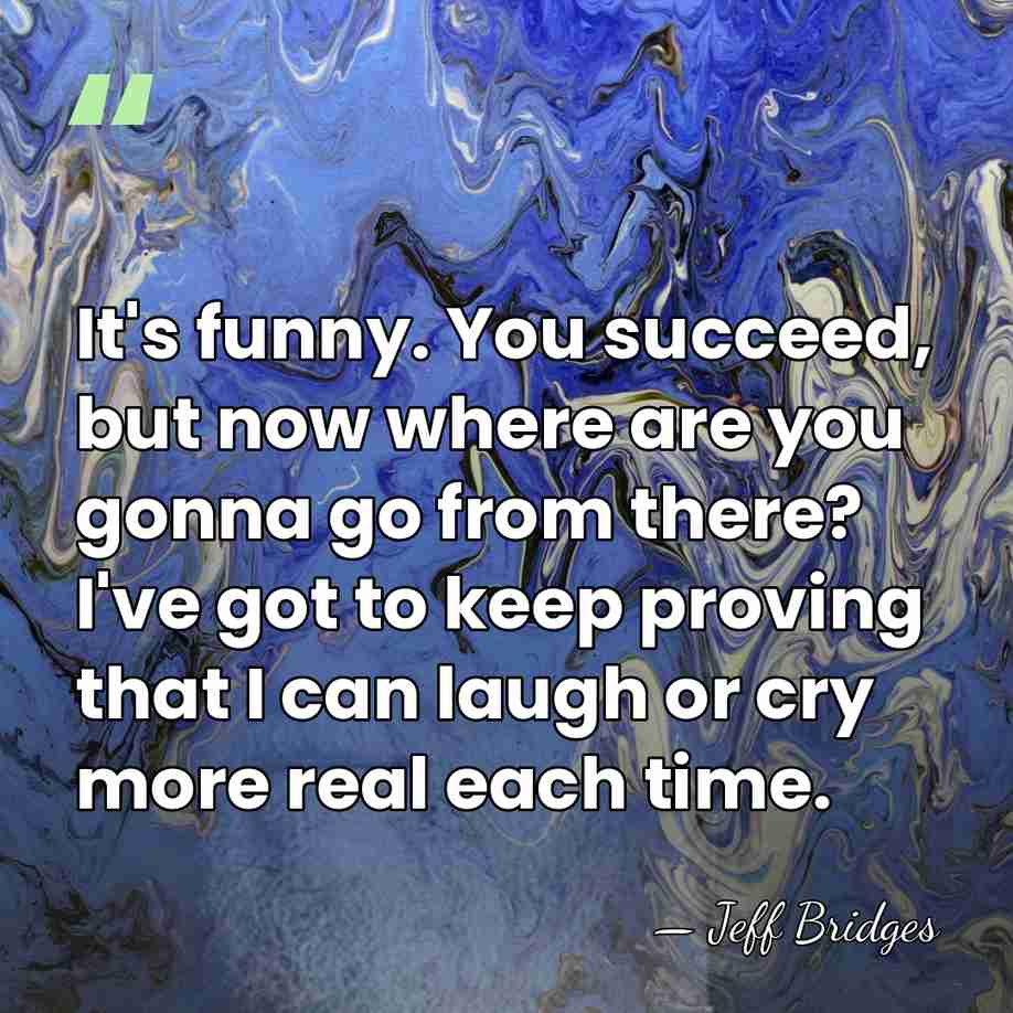 It's funny. You succeed, but now where are you gonna go from&hellip; - Jeff Bridges