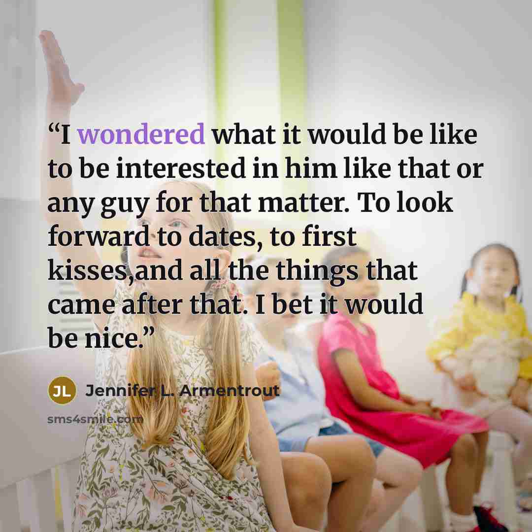 “I wondered what it would be like to be interested in him like that or any guy for that matter. To look forward to dates, to first kisses,and all the things that came after that. I bet it would be nice.” quote by Jennifer L. Armentrout