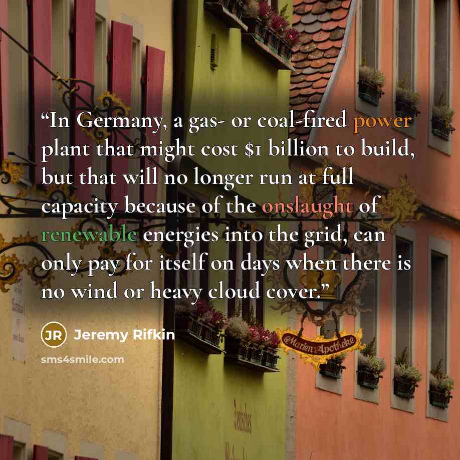 “In Germany, a gas- or coal-fired power plant that might cost $1 billion to build, but that will no longer run at full capacity because of the onslaught of renewable energies into the grid, can only pay for itself on days when there is no wind or heavy cloud cover.” quote by Jeremy Rifkin