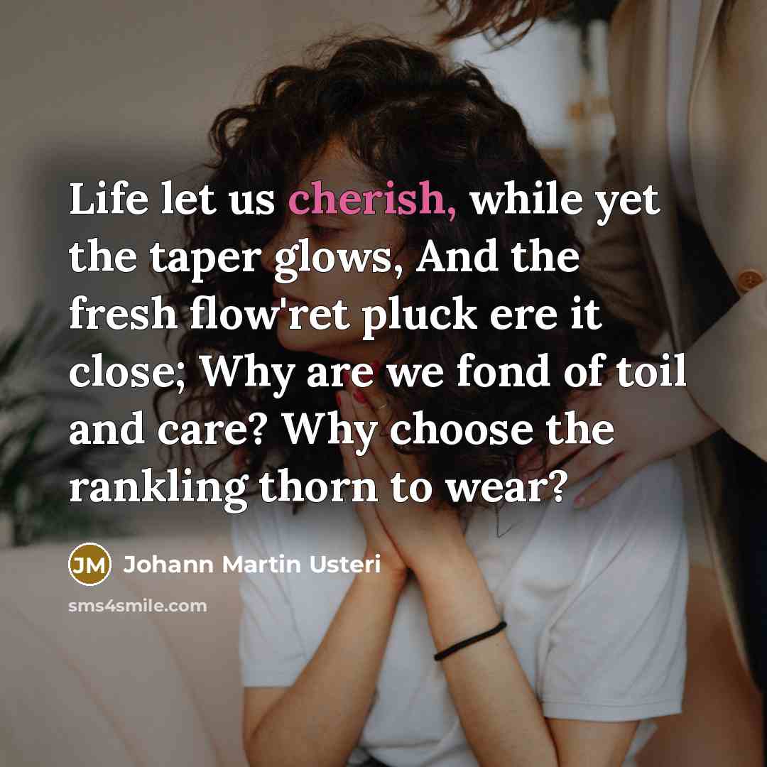 “Life let us cherish, while yet the taper glows, And the fresh flow'ret pluck ere it close; Why are we fond of toil and care? Why choose the rankling thorn to wear?” quote by Johann Martin Usteri