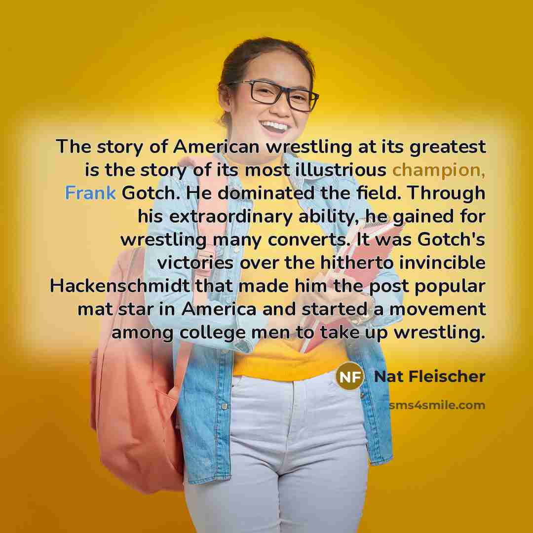 “The story of American wrestling at its greatest is the story of its most illustrious champion, Frank Gotch. He dominated the field. Through his extraordinary ability, he gained for wrestling many converts. It was Gotch's victories over the hitherto invincible Hackenschmidt that made him the post…” quote by Nat Fleischer