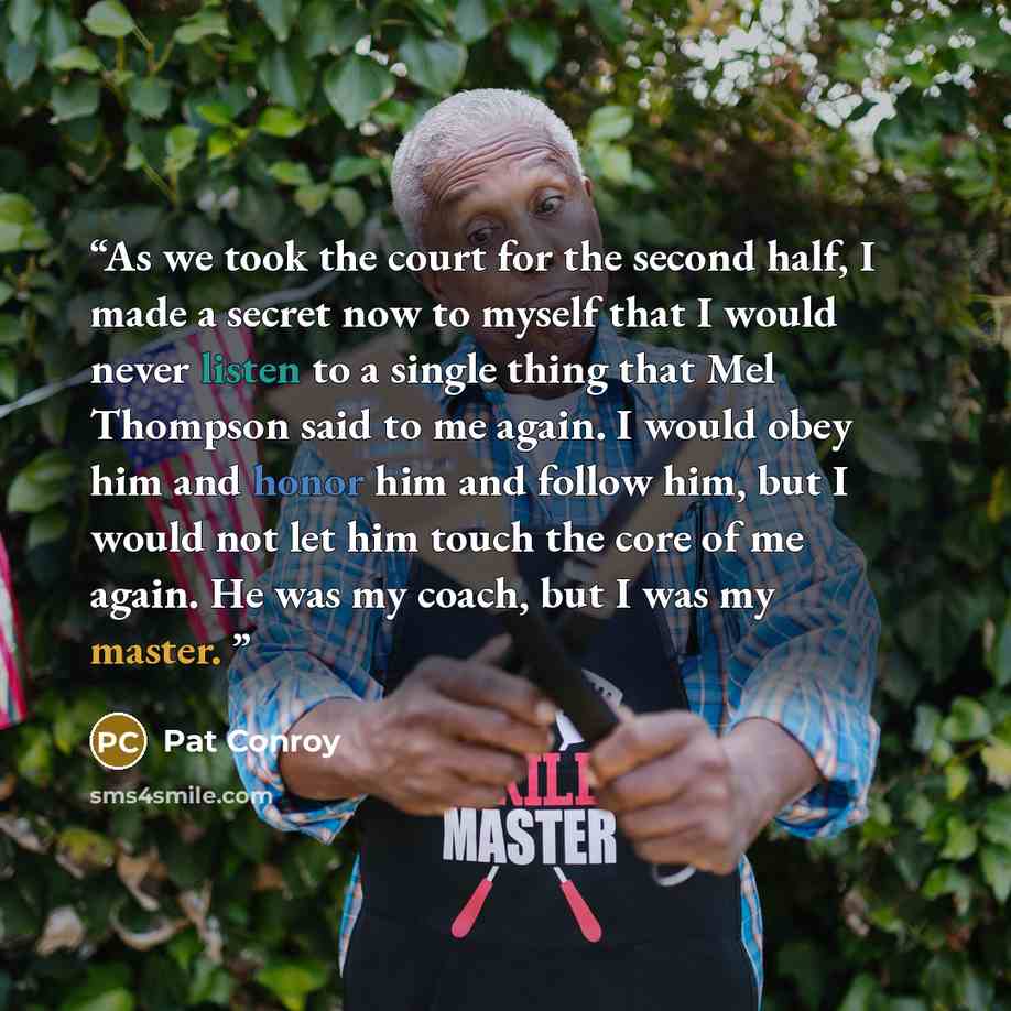 “As we took the court for the second half, I made a secret now to myself that I would never listen to a single thing that Mel Thompson said to me again. I would obey him and honor him and follow him, but I would not let him touch the core of me again. He was my coach, but I was my master.” quote by Pat Conroy