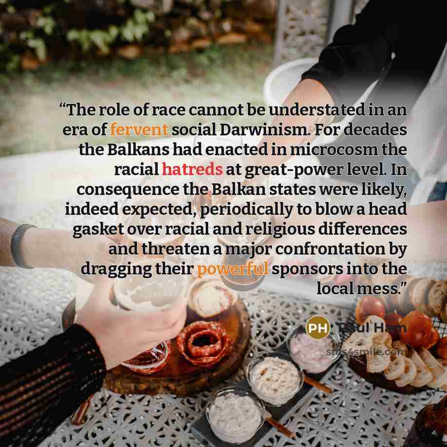 “The role of race cannot be understated in an era of fervent social Darwinism. For decades the Balkans had enacted in microcosm the racial hatreds at great-power level. In consequence the Balkan states were likely, indeed expected, periodically to blow a head gasket over racial and religious…” quote by Paul Ham