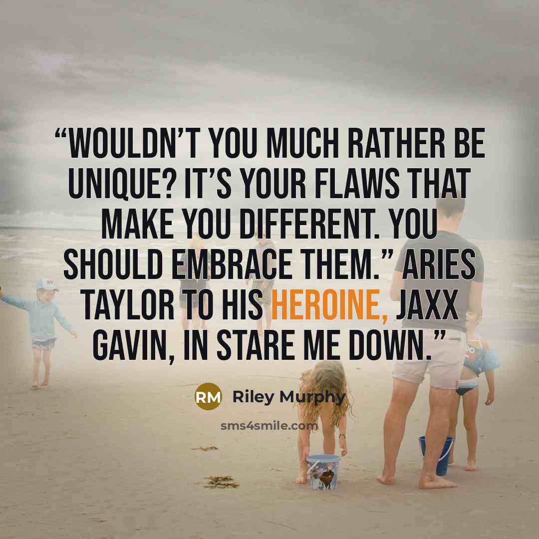 “Wouldn’t you much rather be unique? It’s your flaws that make you different. You should embrace them.” Aries Taylor to his heroine, Jaxx Gavin, in Stare Me Down.” quote by Riley Murphy