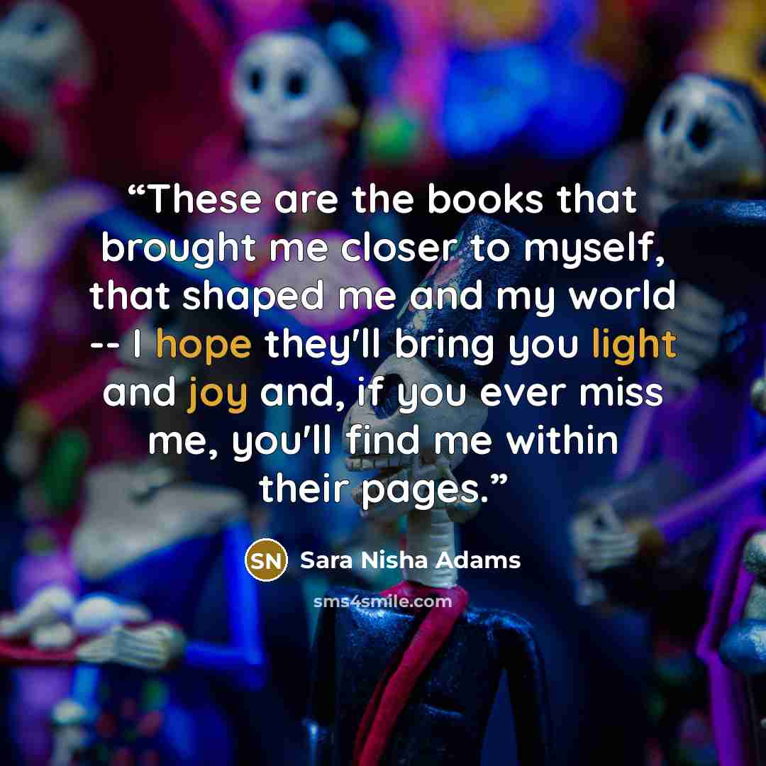 “These are the books that brought me closer to myself, that shaped me and my world -- I hope they'll bring you light and joy and, if you ever miss me, you'll find me within their pages.” quote by Sara Nisha Adams