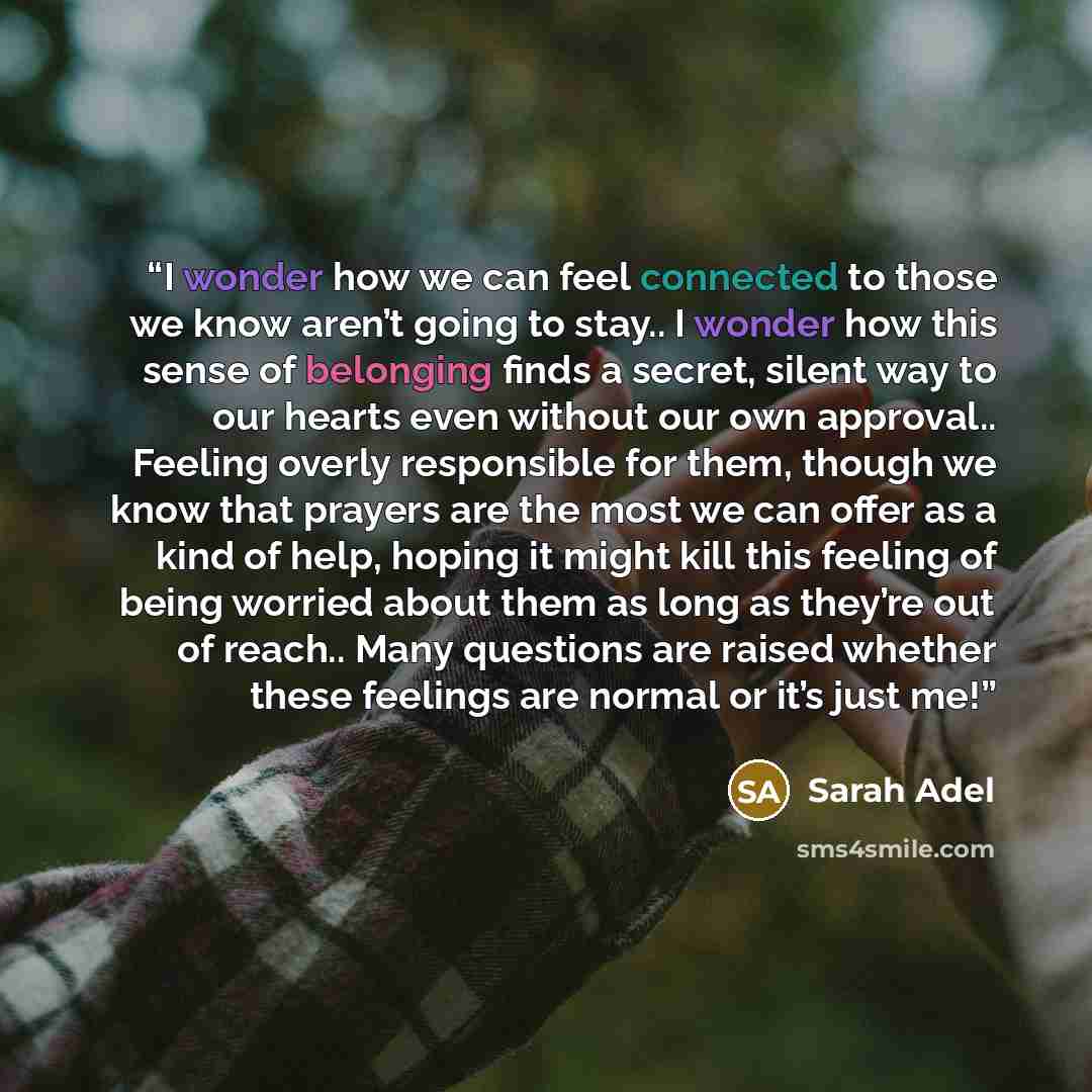 “I wonder how we can feel connected to those we know aren’t going to stay.. I wonder how this sense of belonging finds a secret, silent way to our hearts even without our own approval.. Feeling overly responsible for them, though we know that prayers are the most we can offer as a kind of help…” quote by Sarah Adel