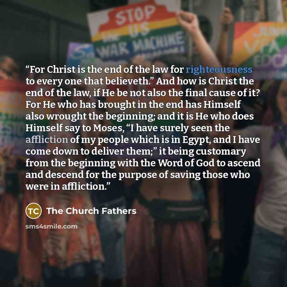 “For Christ is the end of the law for righteousness to every one that believeth.” And how is Christ the end of the law, if He be not also the final cause of it? For He who has brought in the end has Himself also wrought the beginning; and it is He who does Himself say to Moses, “I have surely seen…” quote by The Church Fathers