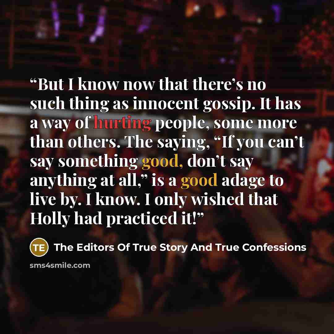 “But I know now that there’s no such thing as innocent gossip. It has a way of hurting people, some more than others. The saying, “If you can’t say something good, don’t say anything at all,” is a good adage to live by. I know. I only wished that Holly had practiced it!” quote by The Editors Of True Story And True Confessions