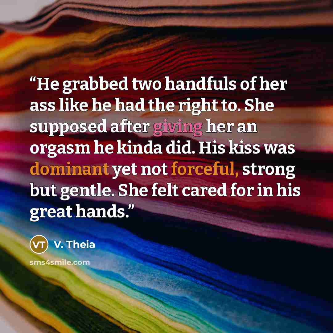 “He grabbed two handfuls of her ass like he had the right to. She supposed after giving her an orgasm he kinda did. His kiss was dominant yet not forceful, strong but gentle. She felt cared for in his great hands.” quote by V. Theia
