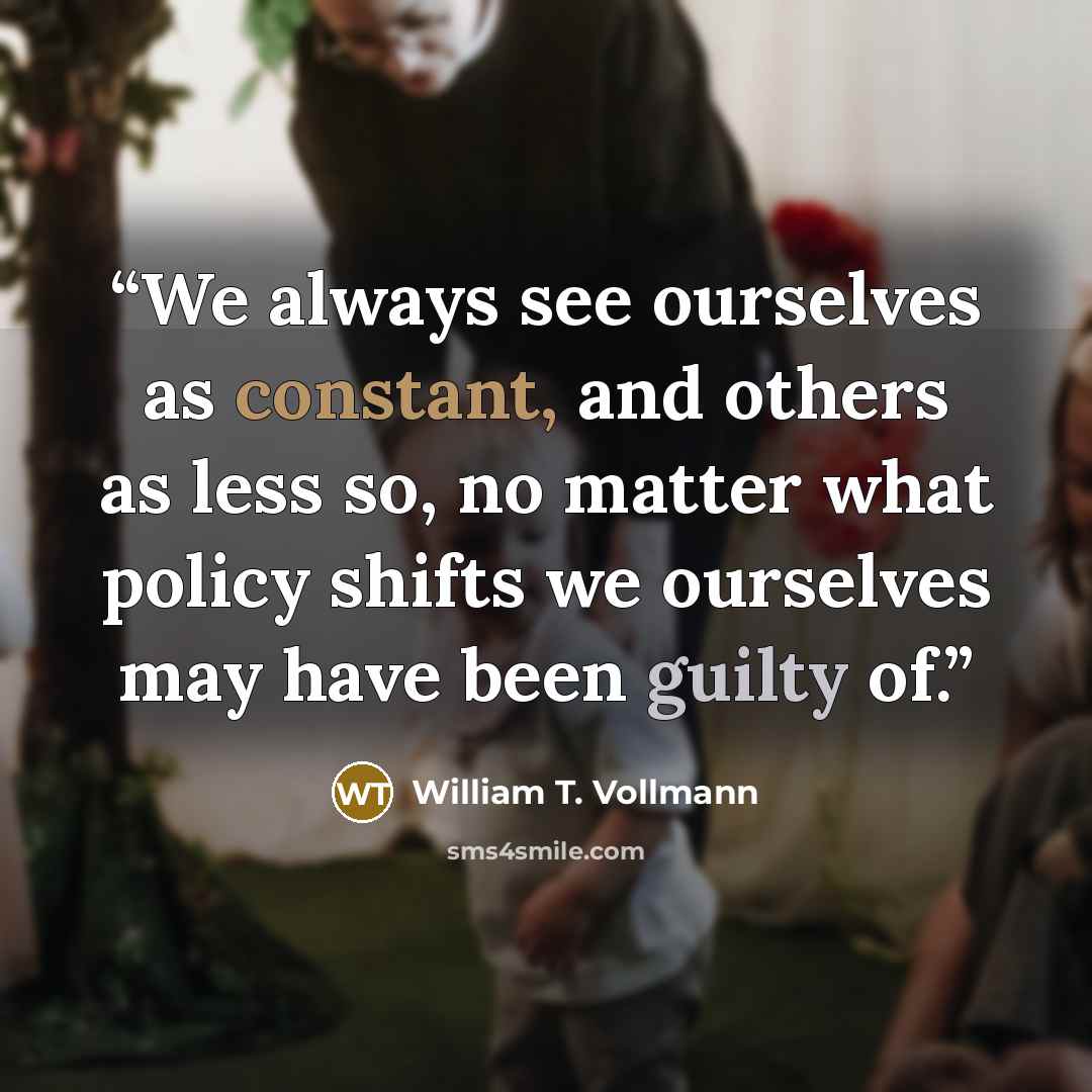 “We always see ourselves as constant, and others as less so, no matter what policy shifts we ourselves may have been guilty of.” quote by William T. Vollmann