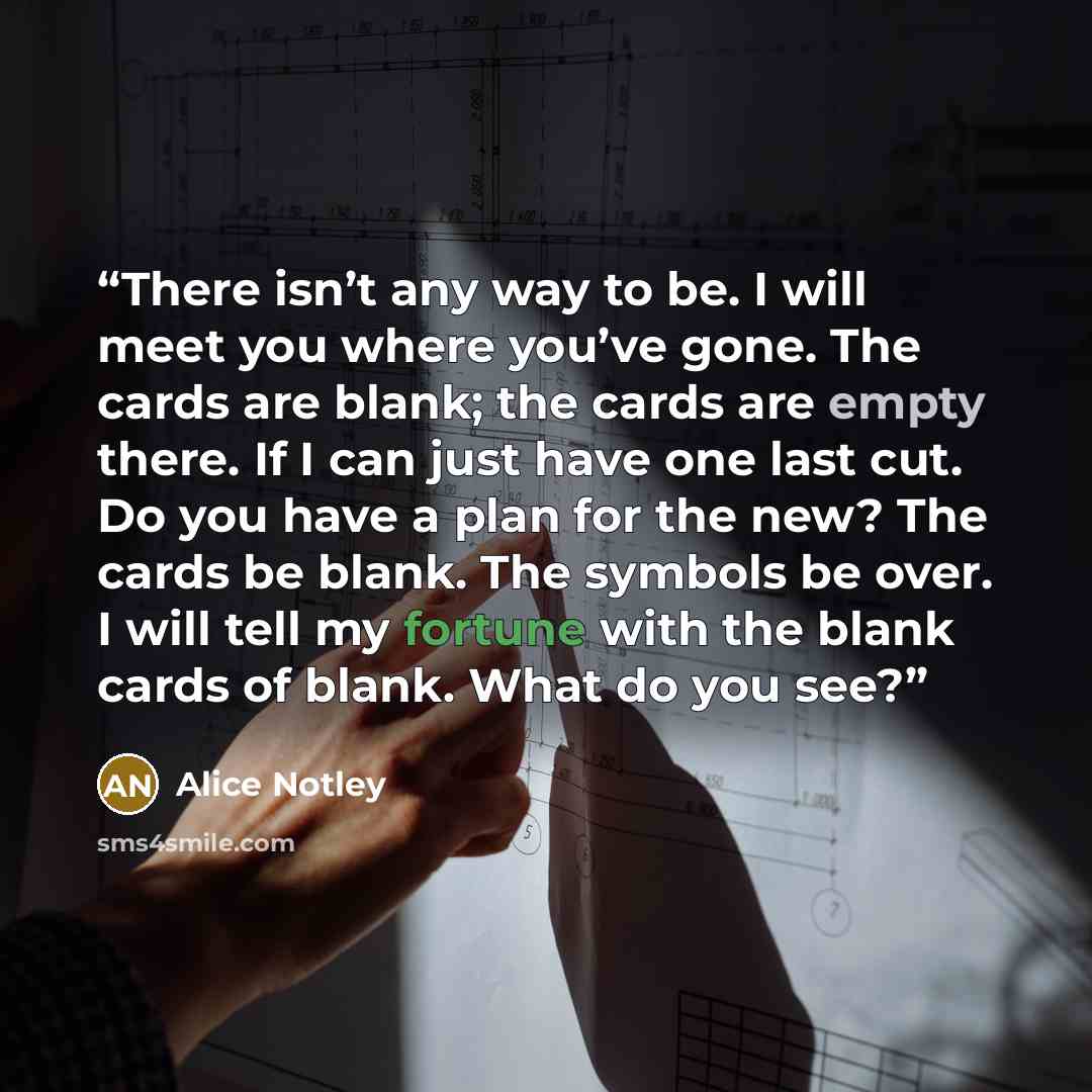 “There isn’t any way to be. I will meet you where you’ve gone. The cards are blank; the cards are empty there. If I can just have one last cut. Do you have a plan for the new? The cards be blank. The symbols be over. I will tell my fortune with the blank cards of blank. What do you see?” quote by Alice Notley
