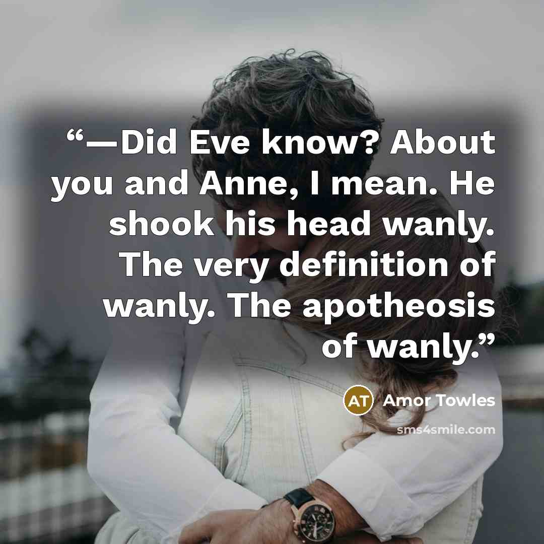 “—Did Eve know? About you and Anne, I mean. He shook his head wanly. The very definition of wanly. The apotheosis of wanly.” quote by Amor Towles