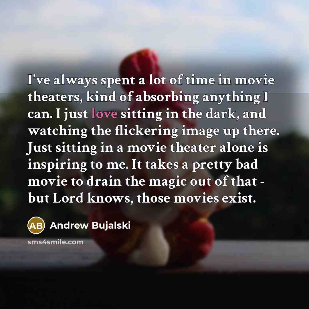 “I've always spent a lot of time in movie theaters, kind of absorbing anything I can. I just love sitting in the dark, and watching the flickering image up there. Just sitting in a movie theater alone is inspiring to me. It takes a pretty bad movie to drain the magic out of that - but Lord knows…” quote by Andrew Bujalski