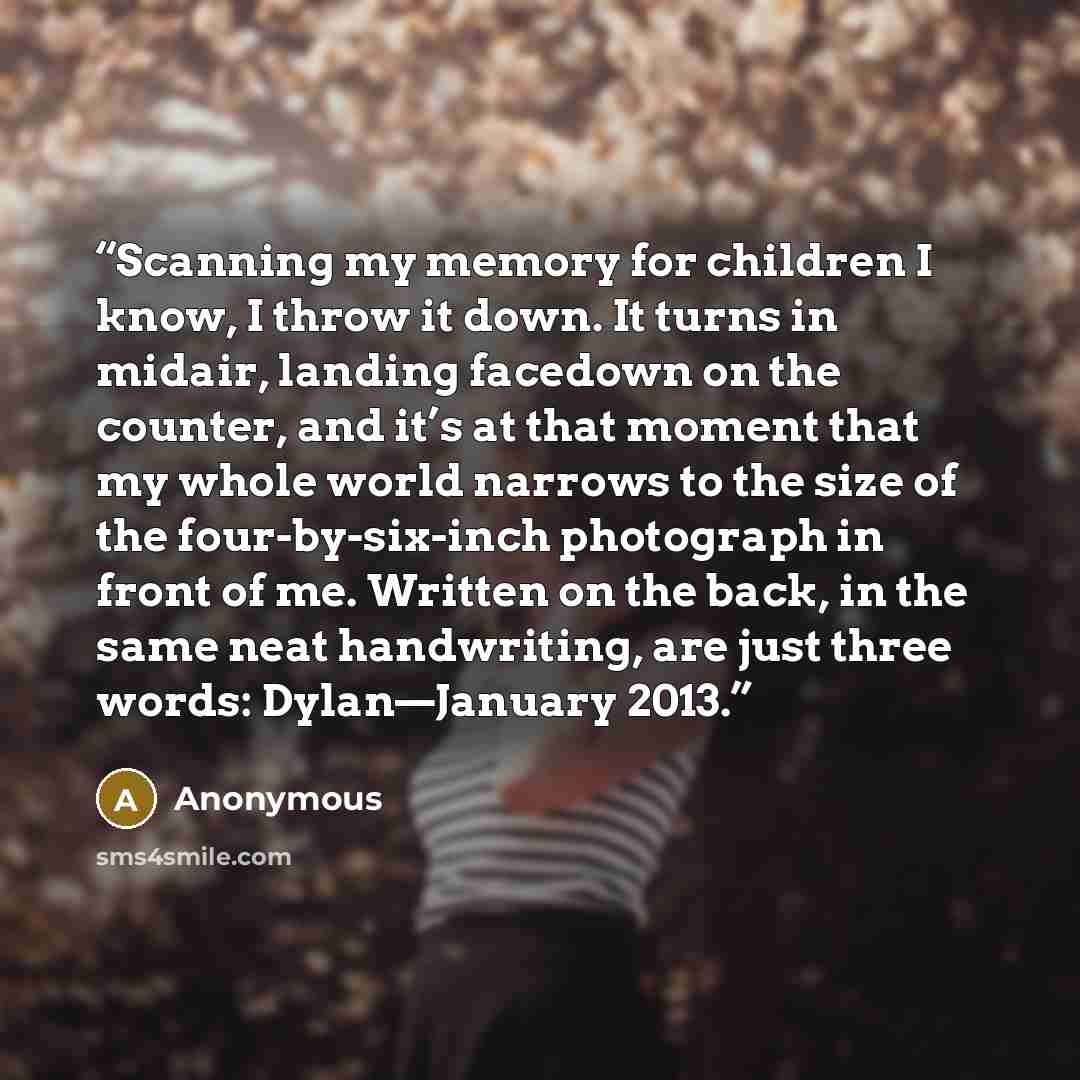 “Scanning my memory for children I know, I throw it down. It turns in midair, landing facedown on the counter, and it’s at that moment that my whole world narrows to the size of the four-by-six-inch photograph in front of me. Written on the back, in the same neat handwriting, are just three words…” quote by Anonymous