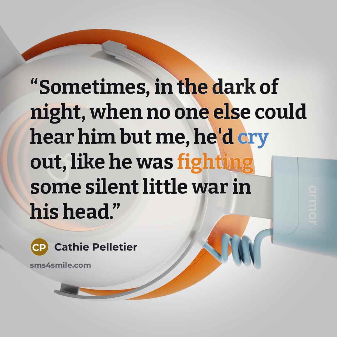 “Sometimes, in the dark of night, when no one else could hear him but me, he'd cry out, like he was fighting some silent little war in his head.” quote by Cathie Pelletier