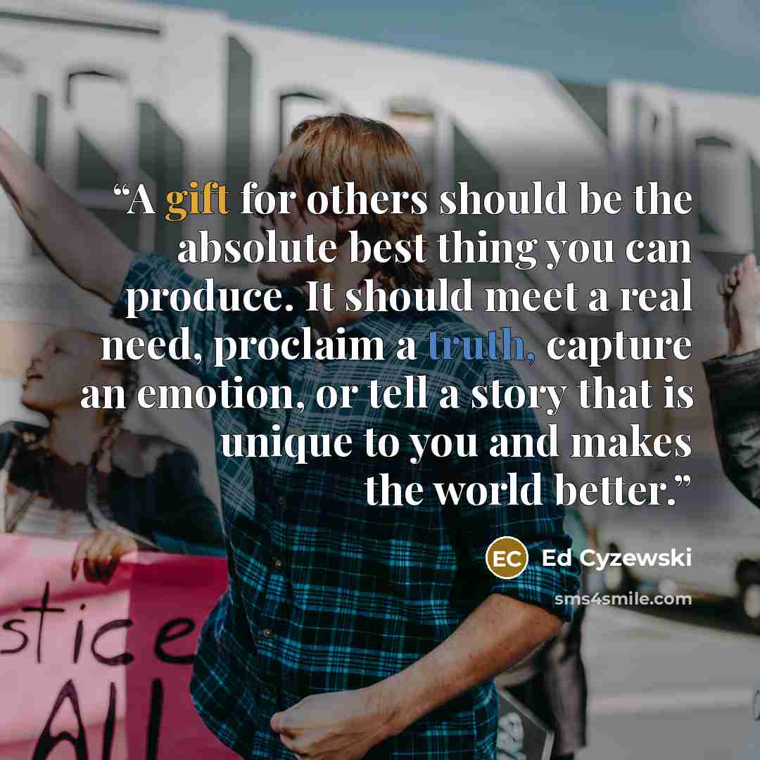 “A gift for others should be the absolute best thing you can produce. It should meet a real need, proclaim a truth, capture an emotion, or tell a story that is unique to you and makes the world better.” quote by Ed Cyzewski