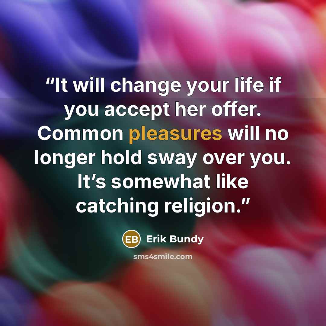 “It will change your life if you accept her offer. Common pleasures will no longer hold sway over you. It’s somewhat like catching religion.” quote by Erik Bundy