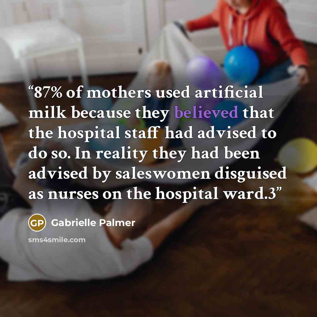 “87% of mothers used artificial milk because they believed that the hospital staff had advised to do so. In reality they had been advised by saleswomen disguised as nurses on the hospital ward.3” quote by Gabrielle Palmer