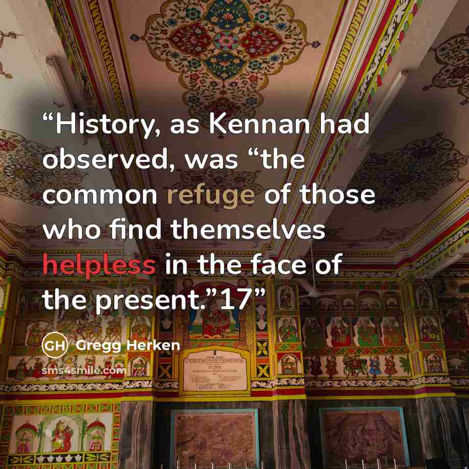 “History, as Kennan had observed, was “the common refuge of those who find themselves helpless in the face of the present.”17” quote by Gregg Herken