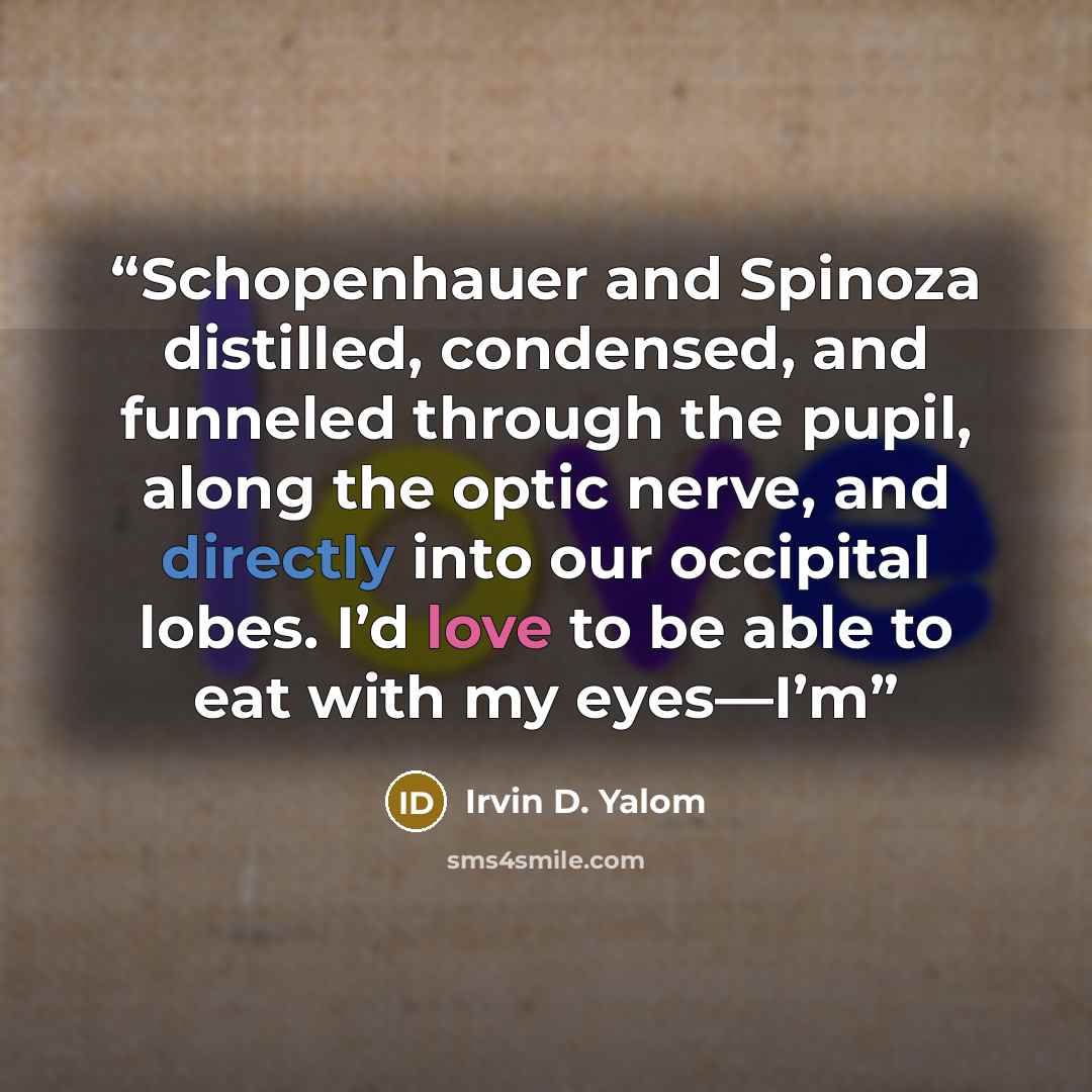 “Schopenhauer and Spinoza distilled, condensed, and funneled through the pupil, along the optic nerve, and directly into our occipital lobes. I’d love to be able to eat with my eyes—I’m” quote by Irvin D. Yalom