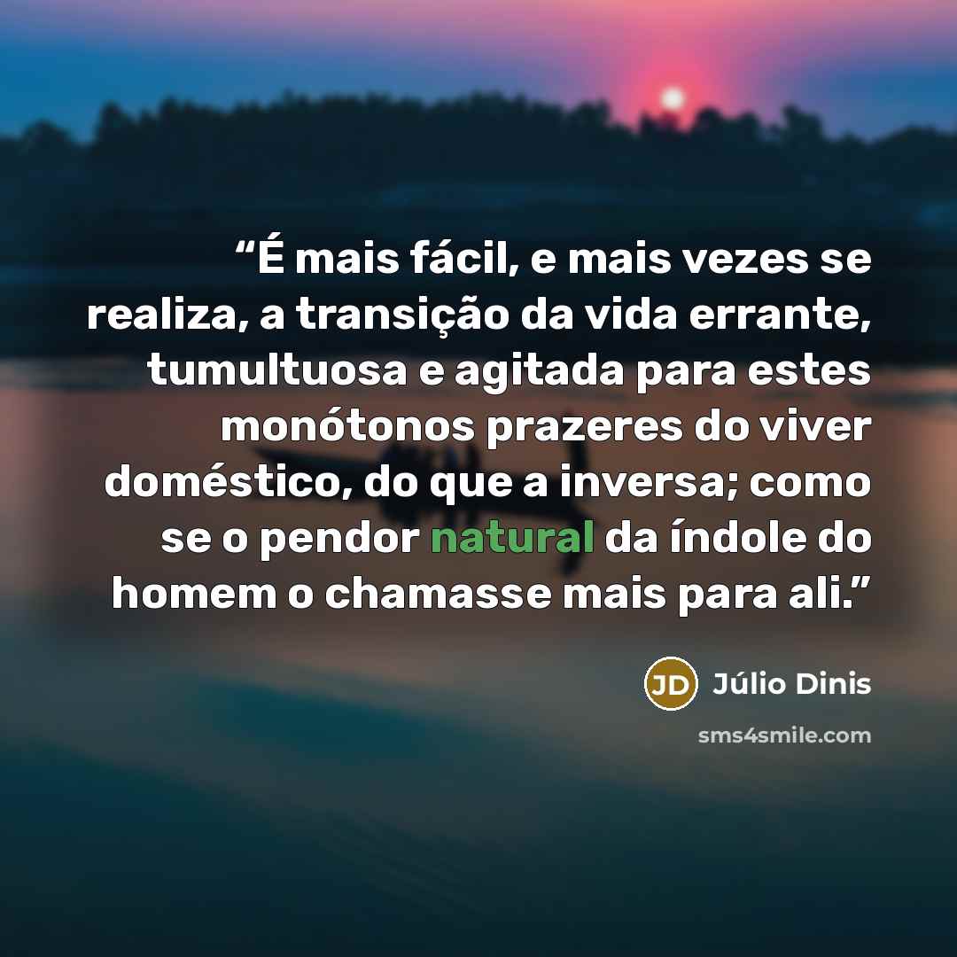 “É mais fácil, e mais vezes se realiza, a transição da vida errante, tumultuosa e agitada para estes monótonos prazeres do viver doméstico, do que a inversa; como se o pendor natural da índole do homem o chamasse mais para ali.” quote by Júlio Dinis
