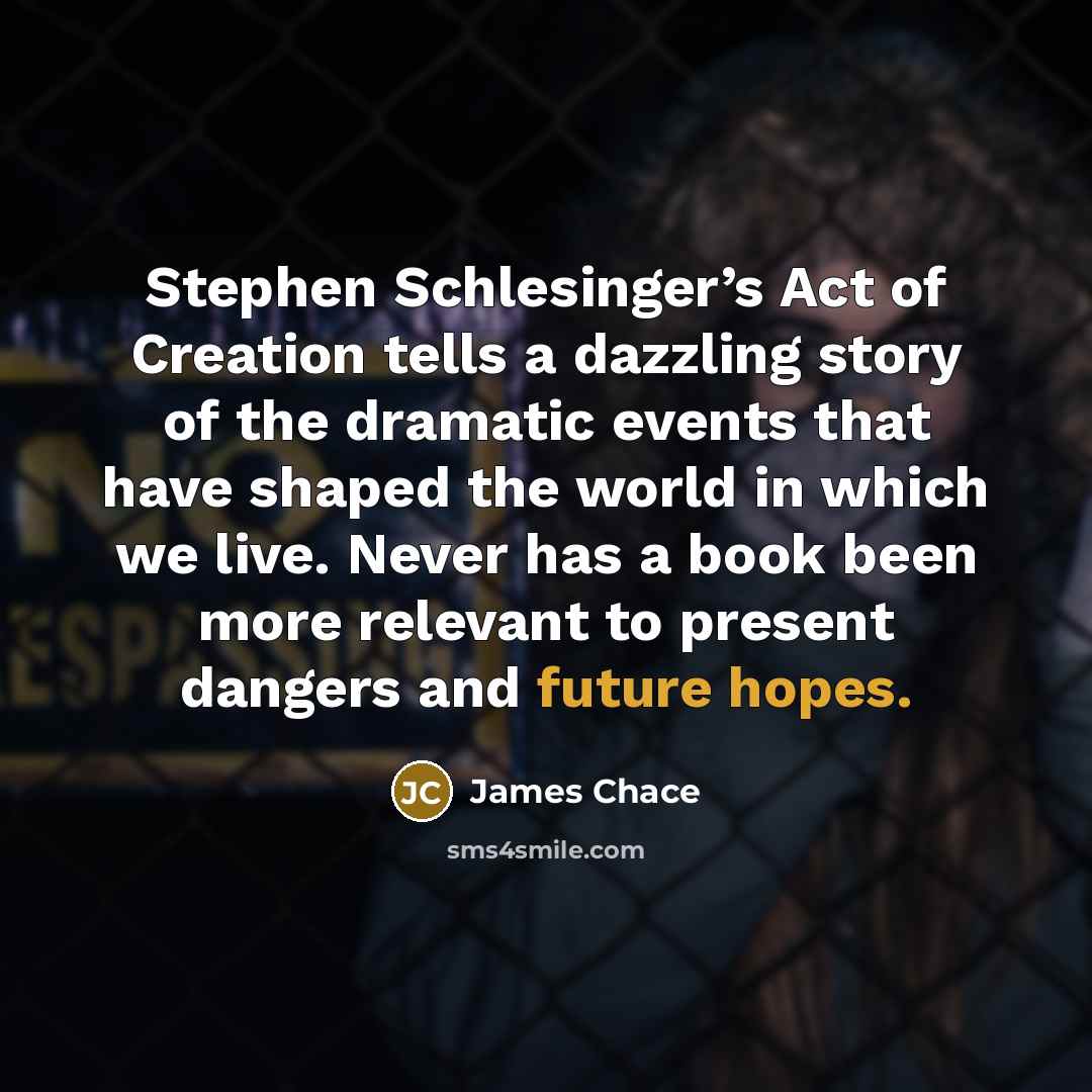 “Stephen Schlesinger’s Act of Creation tells a dazzling story of the dramatic events that have shaped the world in which we live. Never has a book been more relevant to present dangers and future hopes.” quote by James Chace