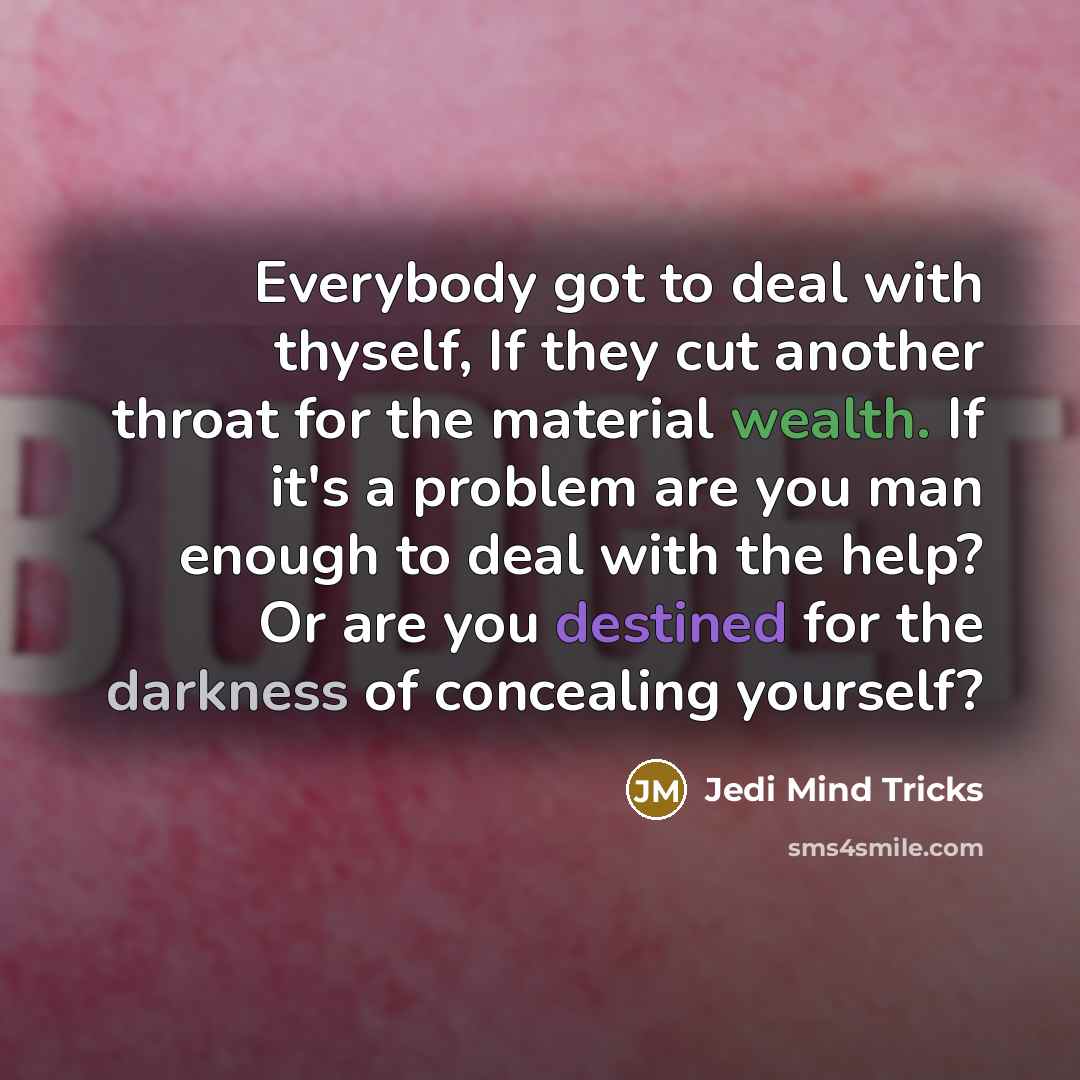 “Everybody got to deal with thyself, If they cut another throat for the material wealth. If it's a problem are you man enough to deal with the help? Or are you destined for the darkness of concealing yourself?” quote by Jedi Mind Tricks