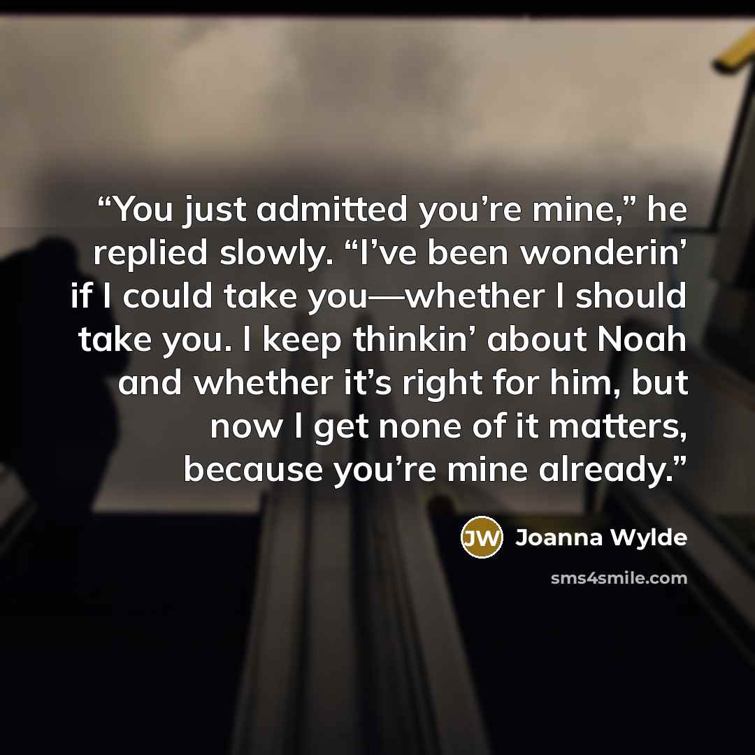 “You just admitted you’re mine,” he replied slowly. “I’ve been wonderin’ if I could take you—whether I should take you. I keep thinkin’ about Noah and whether it’s right for him, but now I get none of it matters, because you’re mine already.” quote by Joanna Wylde
