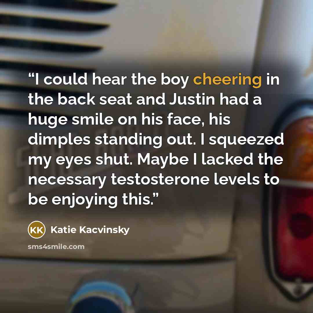 “I could hear the boy cheering in the back seat and Justin had a huge smile on his face, his dimples standing out. I squeezed my eyes shut. Maybe I lacked the necessary testosterone levels to be enjoying this.” quote by Katie Kacvinsky