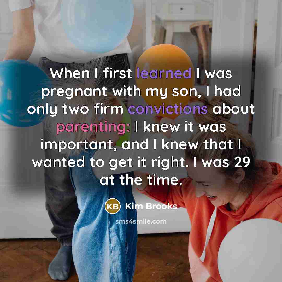 “When I first learned I was pregnant with my son, I had only two firm convictions about parenting: I knew it was important, and I knew that I wanted to get it right. I was 29 at the time.” quote by Kim Brooks