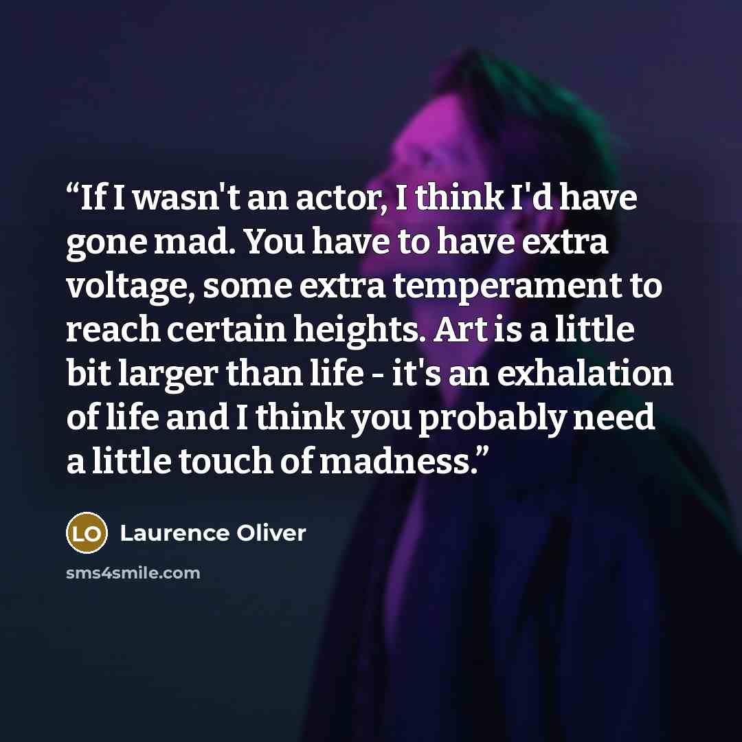 “If I wasn't an actor, I think I'd have gone mad. You have to have extra voltage, some extra temperament to reach certain heights. Art is a little bit larger than life - it's an exhalation of life and I think you probably need a little touch of madness.” quote by Laurence Oliver