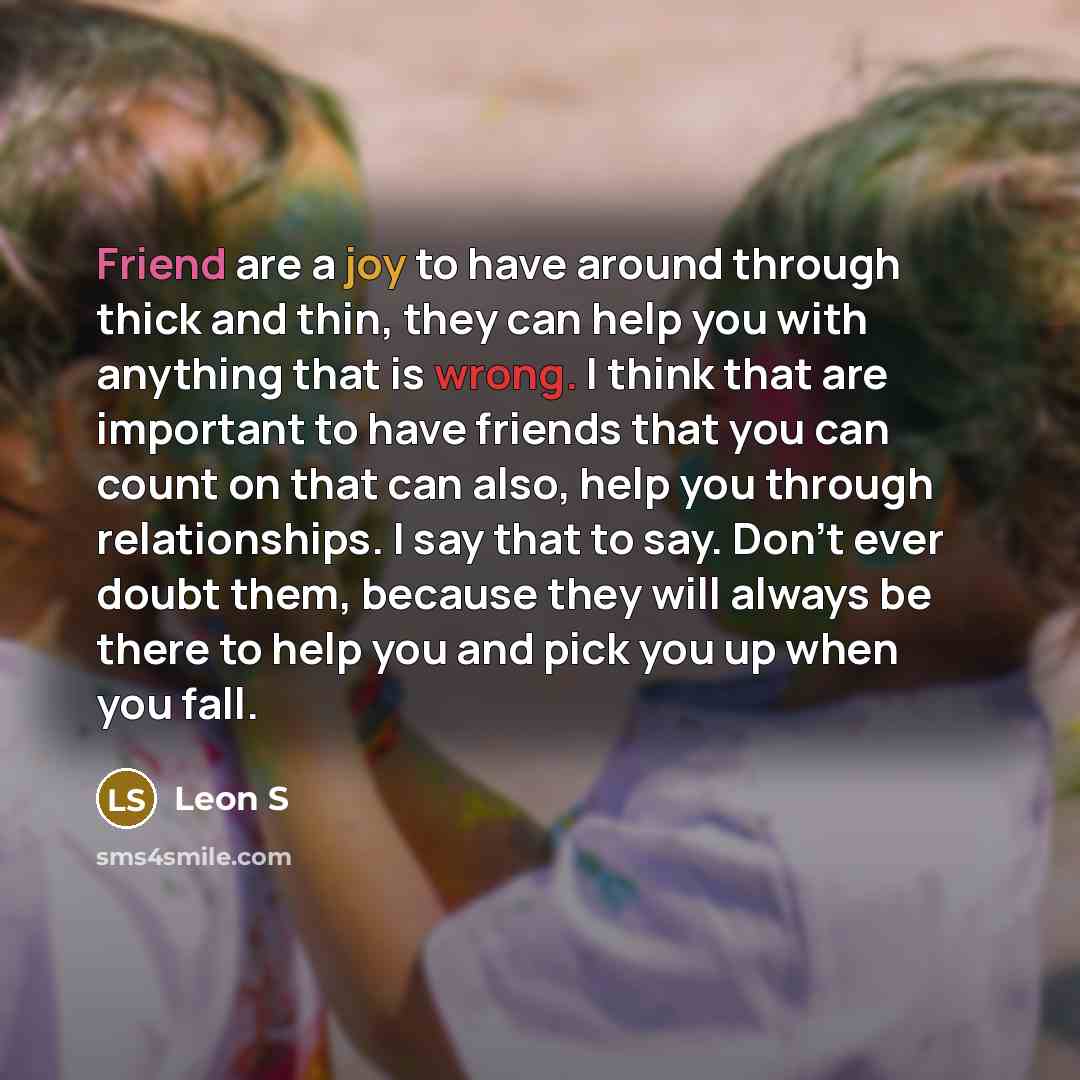 “Friend are a joy to have around through thick and thin, they can help you with anything that is wrong. I think that are important to have friends that you can count on that can also, help you through relationships. I say that to say. Don't ever doubt them, because they will always be there to help…” quote by Leon S