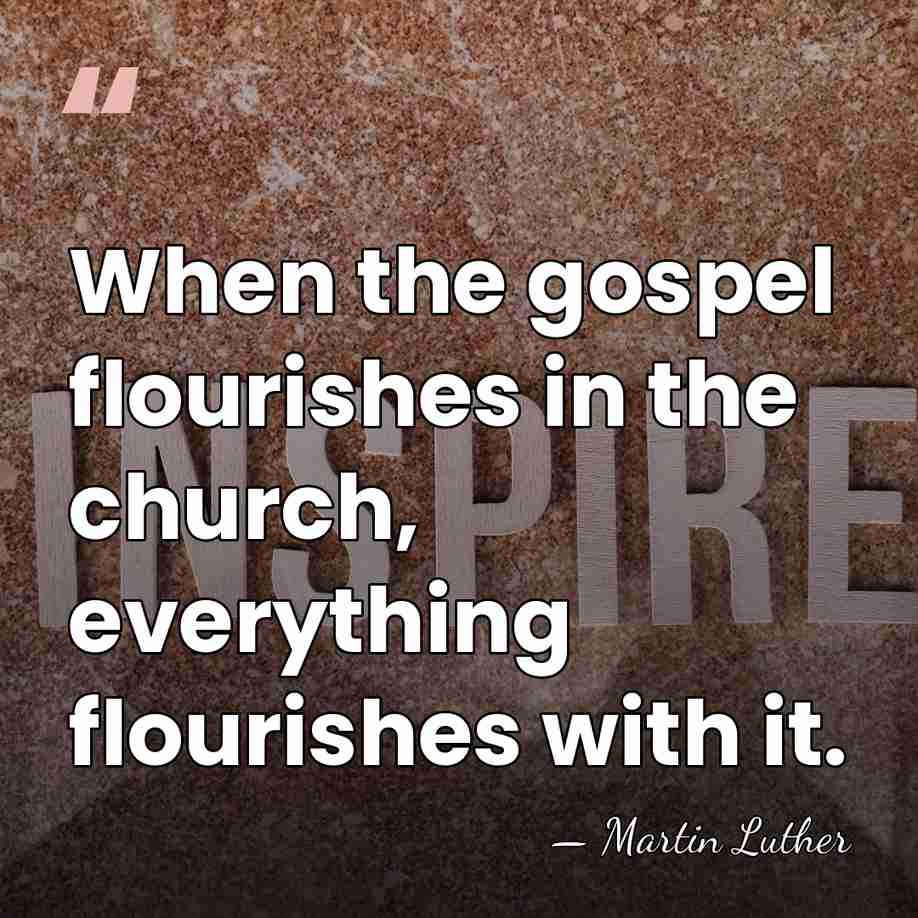 When the gospel flourishes in the church, everything flourishes with it. - Martin Luther