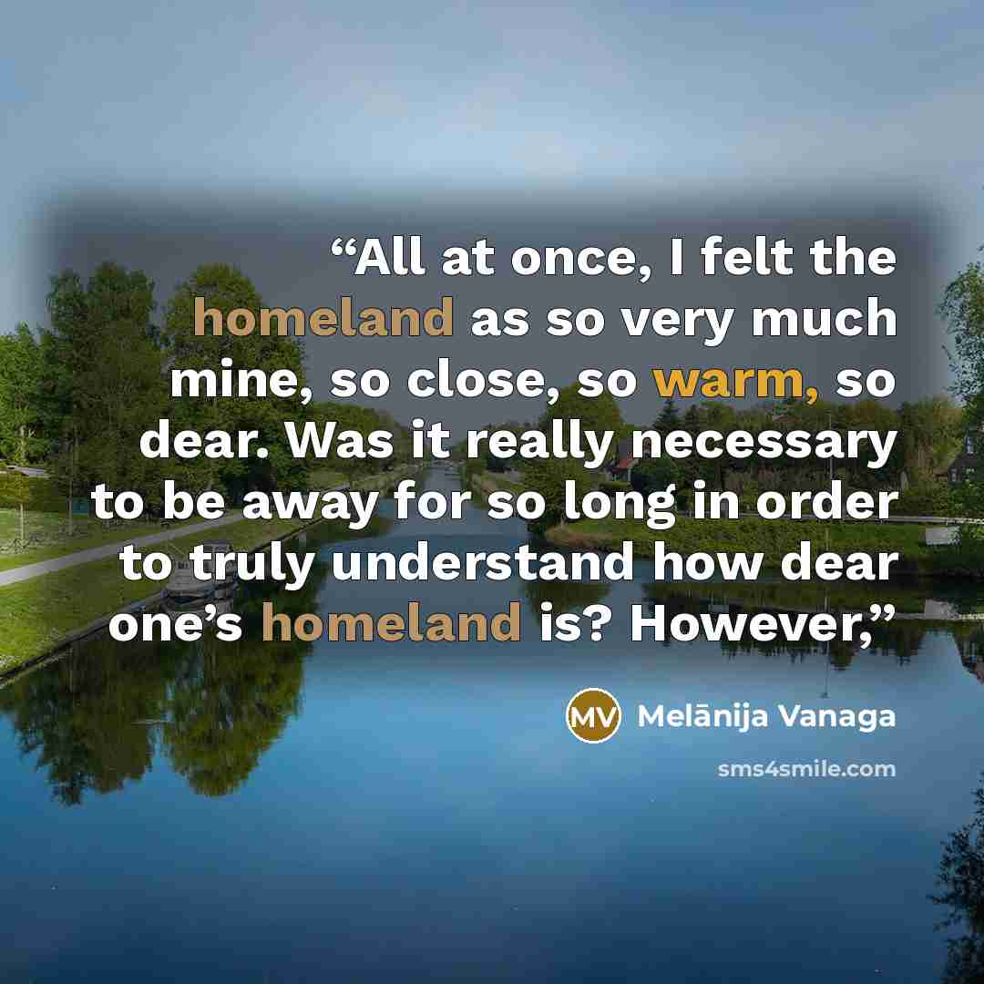 “All at once, I felt the homeland as so very much mine, so close, so warm, so dear. Was it really necessary to be away for so long in order to truly understand how dear one’s homeland is? However,” quote by Melānija Vanaga