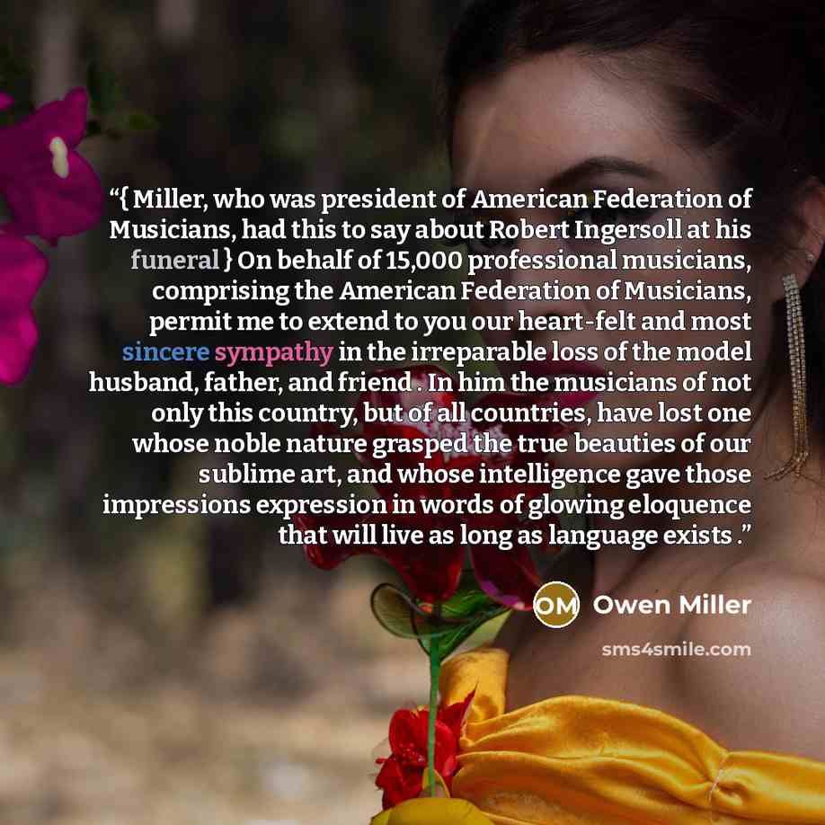 “{ Miller, who was president of American Federation of Musicians, had this to say about Robert Ingersoll at his funeral } On behalf of 15,000 professional musicians, comprising the American Federation of Musicians, permit me to extend to you our heart-felt and most sincere sympathy in the…” quote by Owen Miller