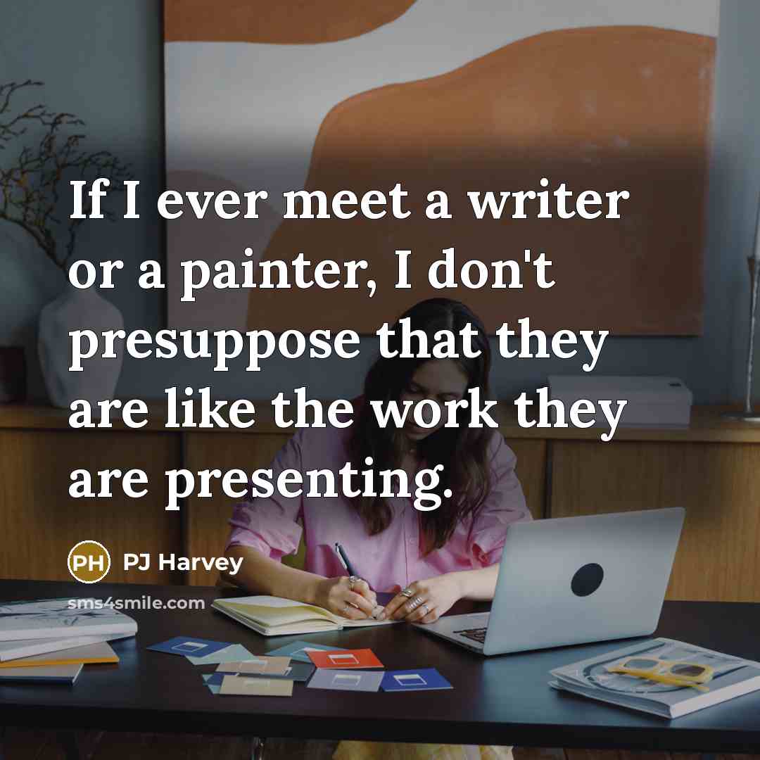 “If I ever meet a writer or a painter, I don't presuppose that they are like the work they are presenting.” quote by PJ Harvey