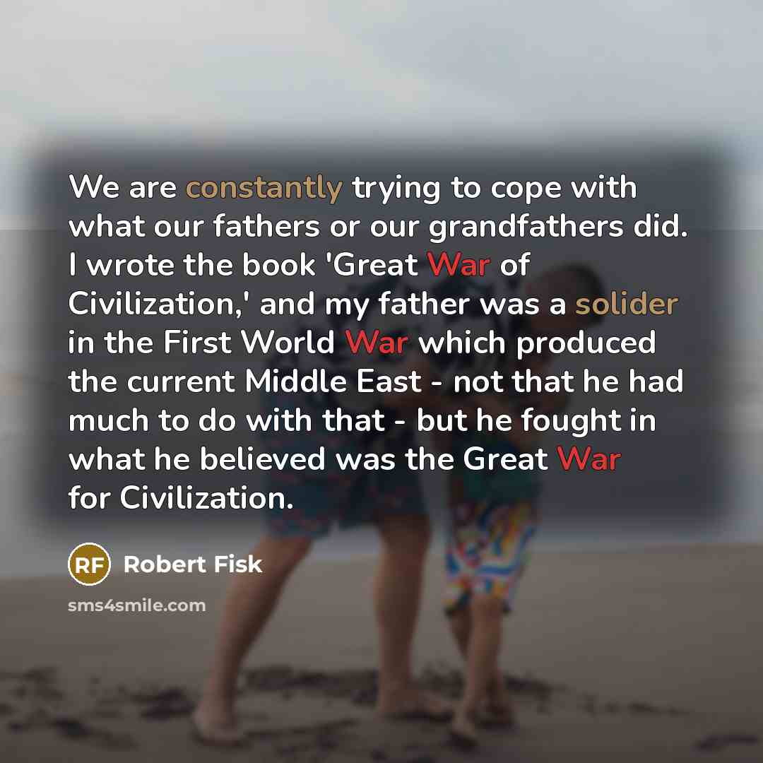 “We are constantly trying to cope with what our fathers or our grandfathers did. I wrote the book 'Great War of Civilization,' and my father was a solider in the First World War which produced the current Middle East - not that he had much to do with that - but he fought in what he believed was the…” quote by Robert Fisk