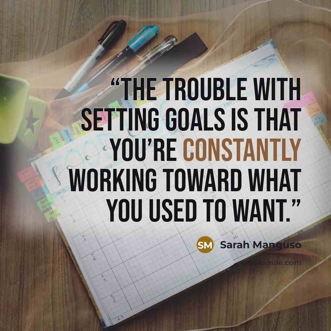 “The trouble with setting goals is that you’re constantly working toward what you used to want.” quote by Sarah Manguso